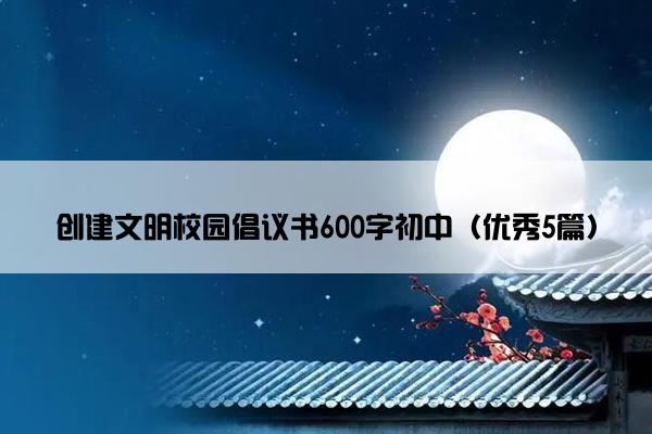 创建文明校园倡议书600字初中（优秀5篇）