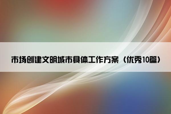 市场创建文明城市具体工作方案（优秀10篇）