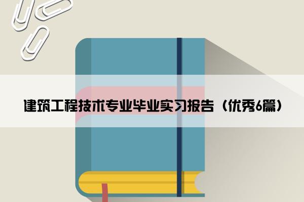 建筑工程技术专业毕业实习报告（优秀6篇）