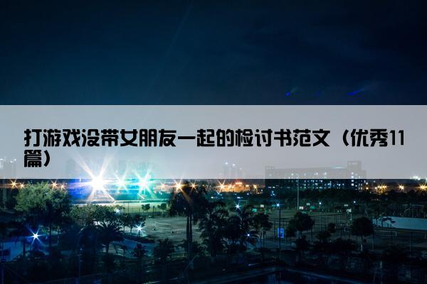 打游戏没带女朋友一起的检讨书范文（优秀11篇）