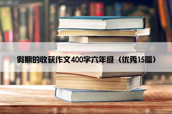 假期的收获作文400字六年级（优秀15篇）