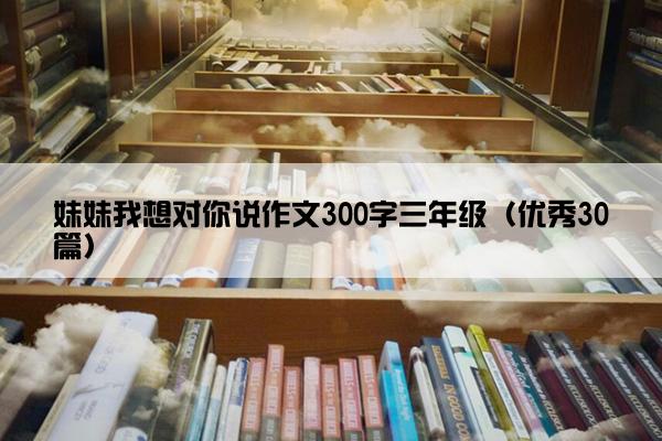 妹妹我想对你说作文300字三年级（优秀30篇）