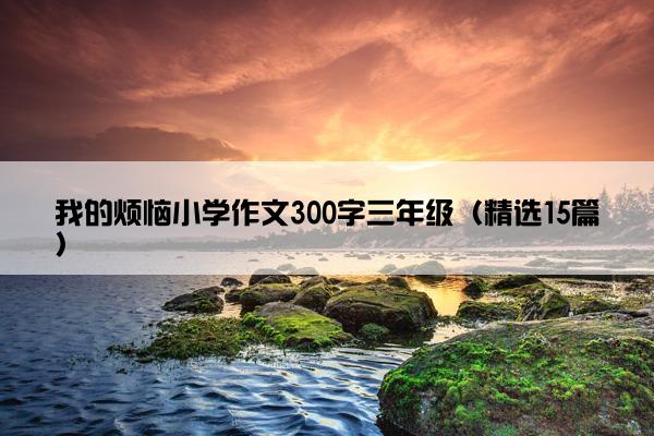 我的烦恼小学作文300字三年级（精选15篇）