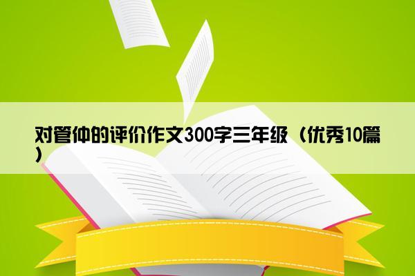 对管仲的评价作文300字三年级（优秀10篇）