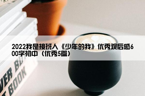 2022我是接班人《少年的我》优秀观后感600字初中（优秀5篇）