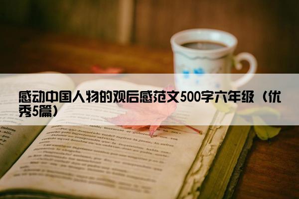 感动中国人物的观后感范文500字六年级（优秀5篇）