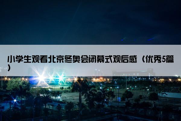 小学生观看北京冬奥会闭幕式观后感（优秀5篇）