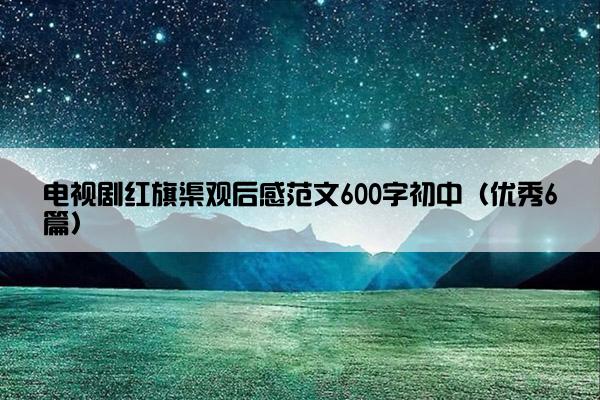 电视剧红旗渠观后感范文600字初中（优秀6篇）