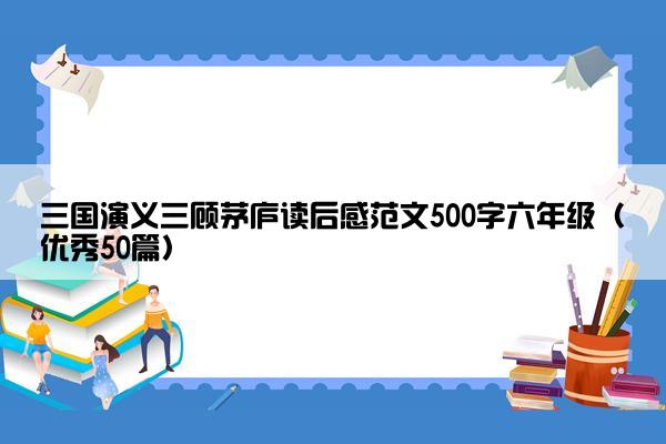 三国演义三顾茅庐读后感范文500字六年级（优秀50篇）