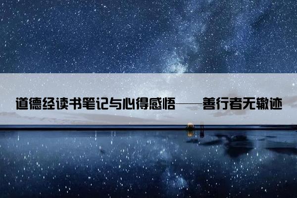 道德经读书笔记与心得感悟——善行者无辙迹