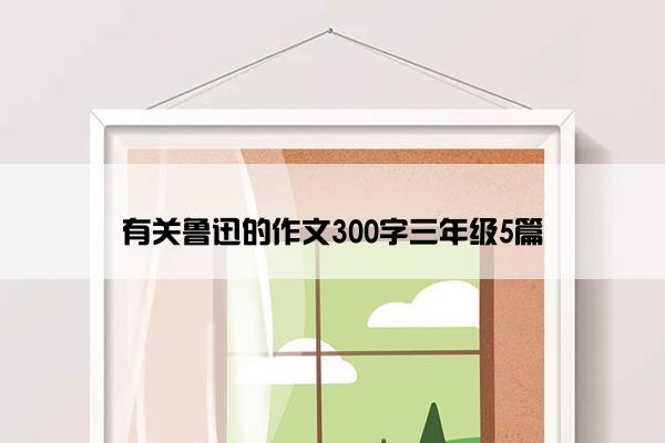 有关鲁迅的作文300字三年级5篇