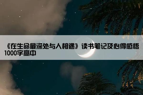 《在生命最深处与人相遇》读书笔记及心得感悟1000字高中