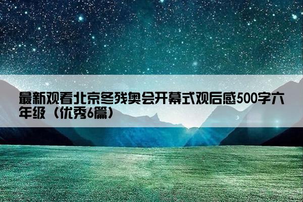 最新观看北京冬残奥会开幕式观后感500字六年级（优秀6篇）