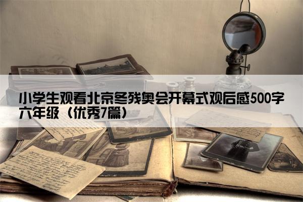 小学生观看北京冬残奥会开幕式观后感500字六年级（优秀7篇）