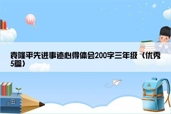 袁隆平先进事迹心得体会200字三年级（优秀5篇）