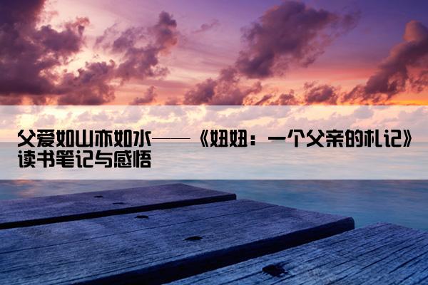 父爱如山亦如水——《妞妞：一个父亲的札记》读书笔记与感悟