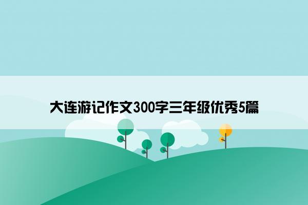 大连游记作文300字三年级优秀5篇
