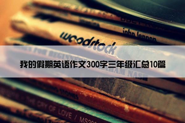 我的假期英语作文300字三年级汇总10篇