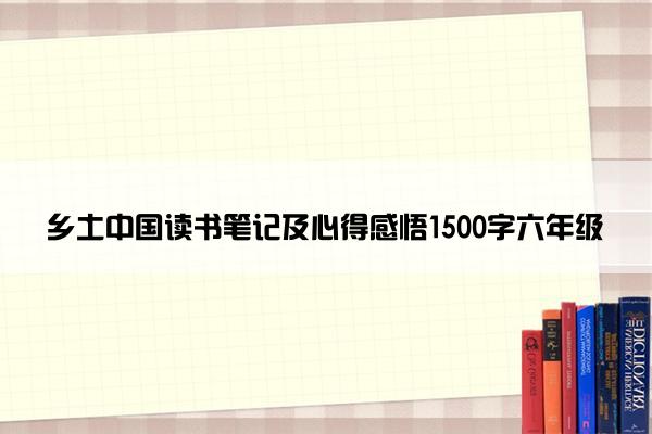 乡土中国读书笔记及心得感悟1500字六年级
