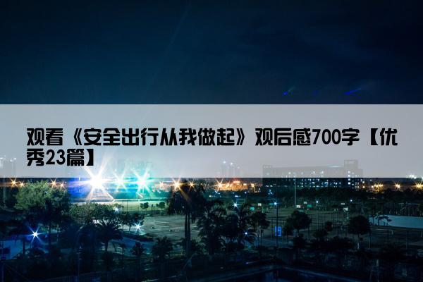 观看《安全出行从我做起》观后感700字【优秀23篇】