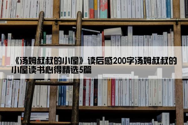 《汤姆叔叔的小屋》读后感200字汤姆叔叔的小屋读书心得精选5篇