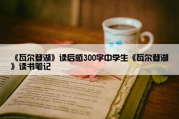 《瓦尔登湖》读后感300字中学生《瓦尔登湖》读书笔记