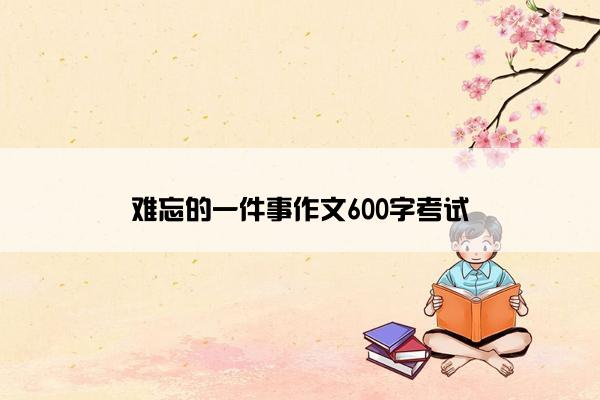 难忘的一件事作文600字考试