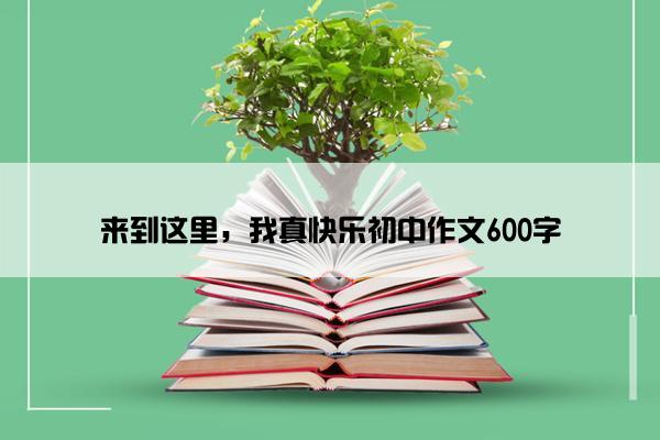 来到这里，我真快乐初中作文600字