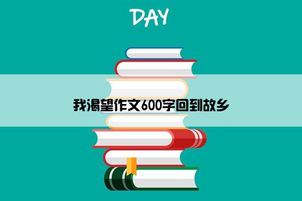 我渴望作文600字回到故乡