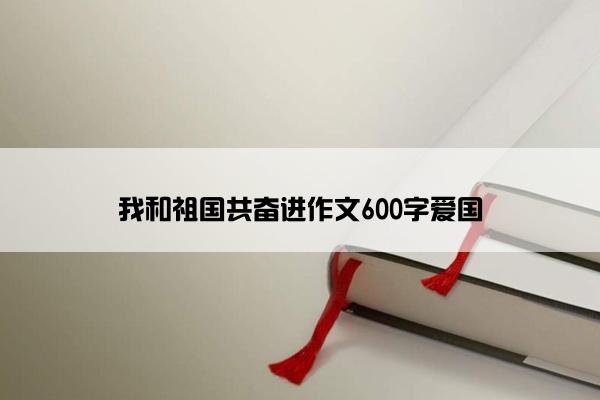 我和祖国共奋进作文600字爱国
