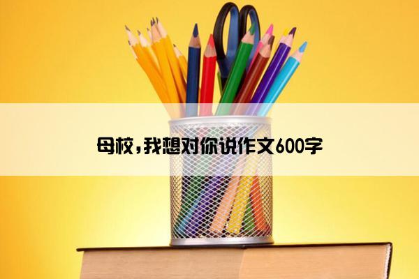 母校,我想对你说作文600字