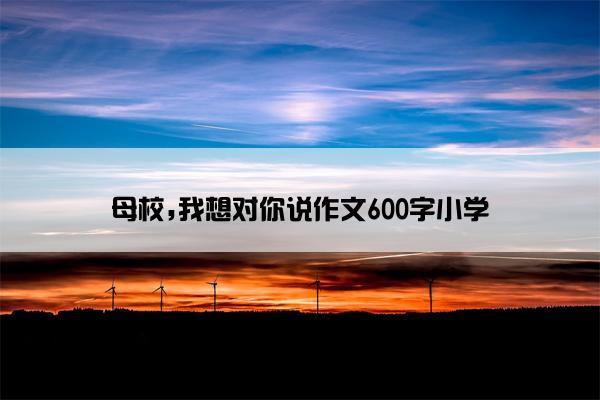 母校,我想对你说作文600字小学