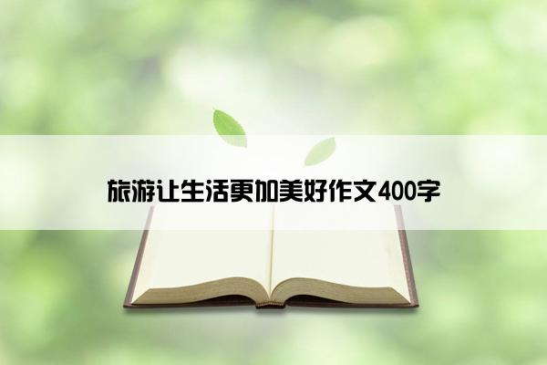 旅游让生活更加美好作文400字