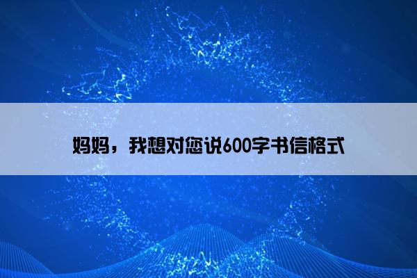 妈妈，我想对您说600字书信格式