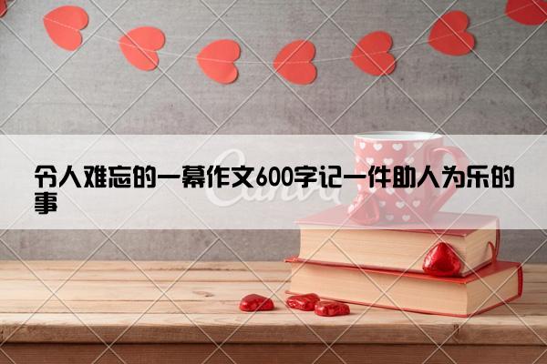 令人难忘的一幕作文600字记一件助人为乐的事