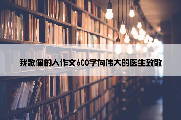 我敬佩的人作文600字向伟大的医生致敬