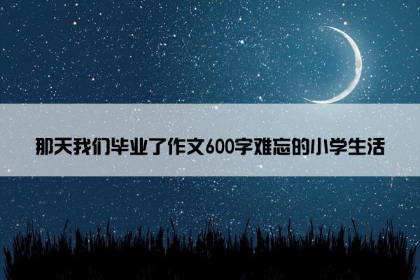 那天我们毕业了作文600字难忘的小学生活