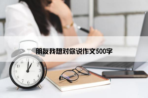 朋友我想对你说作文500字