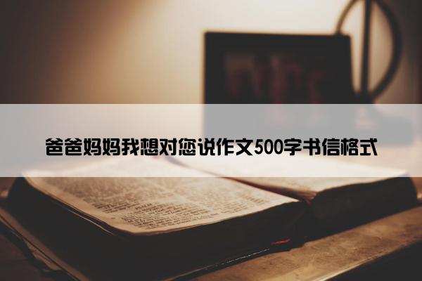 爸爸妈妈我想对您说作文500字书信格式