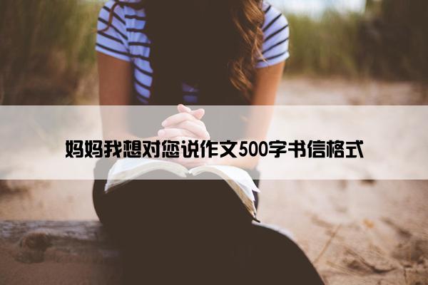 妈妈我想对您说作文500字书信格式