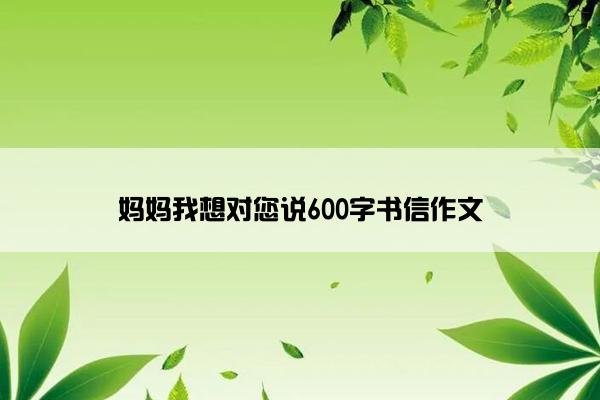 妈妈我想对您说600字书信作文
