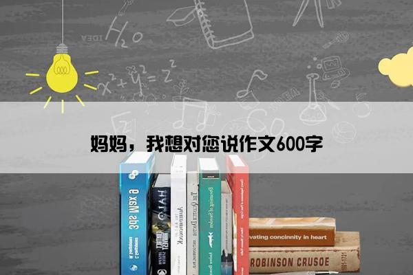 妈妈，我想对您说作文600字