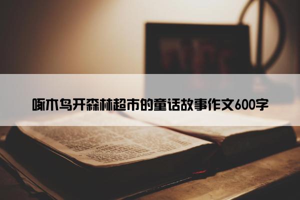 啄木鸟开森林超市的童话故事作文600字