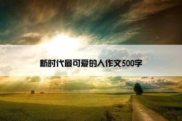 新时代最可爱的人作文500字