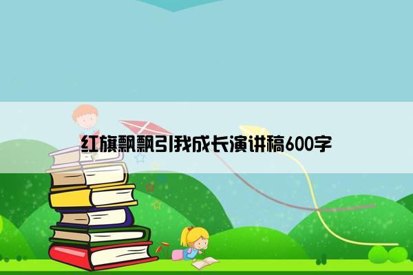 红旗飘飘引我成长演讲稿600字