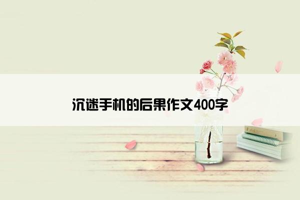 沉迷手机的后果作文400字