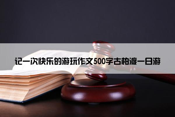 记一次快乐的游玩作文500字古柏渡一日游