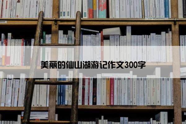 美丽的仙山湖游记作文300字
