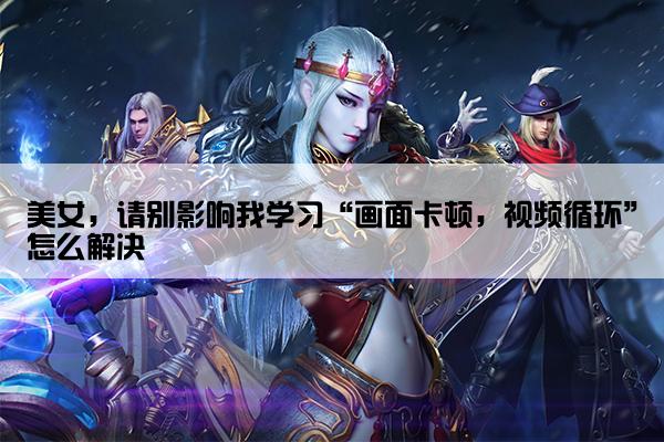 美女，请别影响我学习“画面卡顿，视频循环”怎么解决