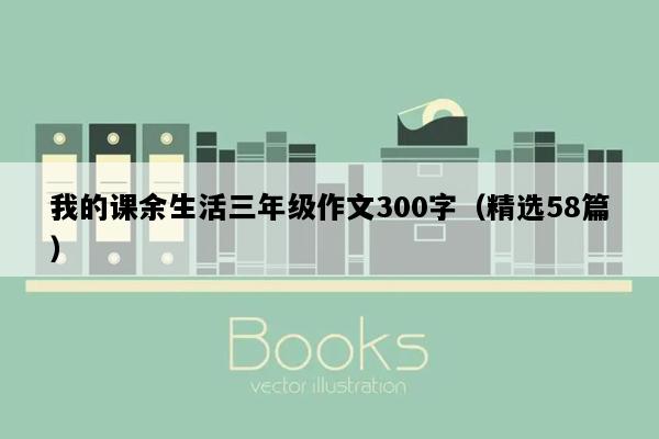 我的课余生活三年级作文300字（精选58篇）